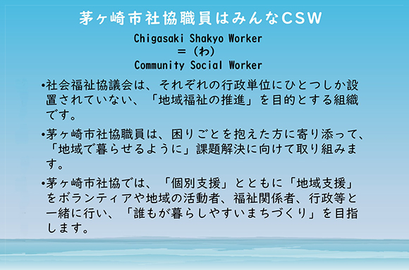 茅ヶ崎市社協職員はみんなCSW <br>　市社協は「地域福祉の推進」を目的です。<br>　困りごとを抱えた方に寄り添って、「地域で暮らせるように」課題解決に向けて取り組みます。