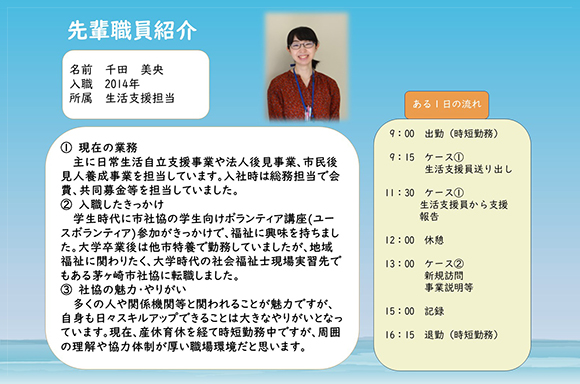 先輩職員紹介３<br>　主に日常生活自立支援事業や法人後見事業、市民後見人養成事業を担当しています。<br>　入社時は総務担当で会費、共同募金等を担当していました。